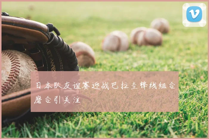 日本队友谊赛迎战巴拉圭锋线组合磨合引关注
