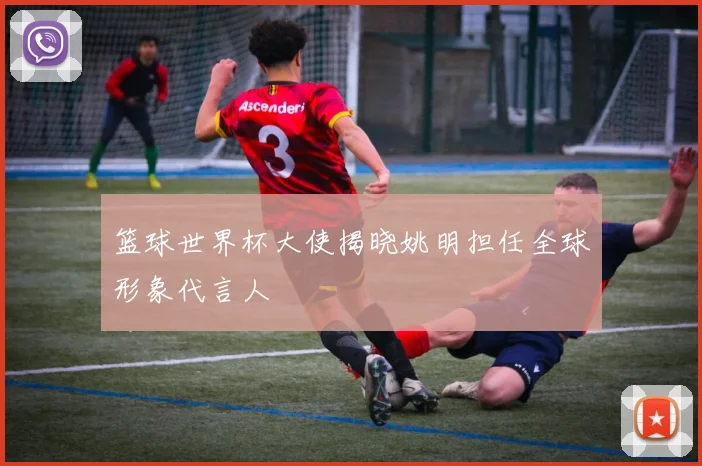 篮球世界杯大使揭晓姚明担任全球形象代言人