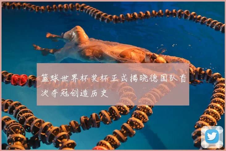篮球世界杯奖杯正式揭晓德国队首次夺冠创造历史