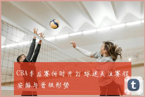 CBA季后赛何时开打 球迷关注赛程安排与晋级形势