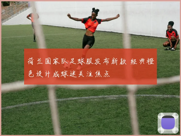 荷兰国家队足球服发布新款 经典橙色设计成球迷关注焦点