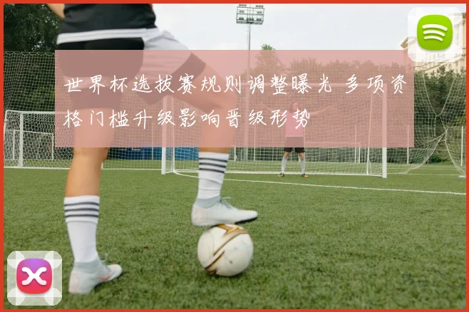 世界杯选拔赛规则调整曝光 多项资格门槛升级影响晋级形势