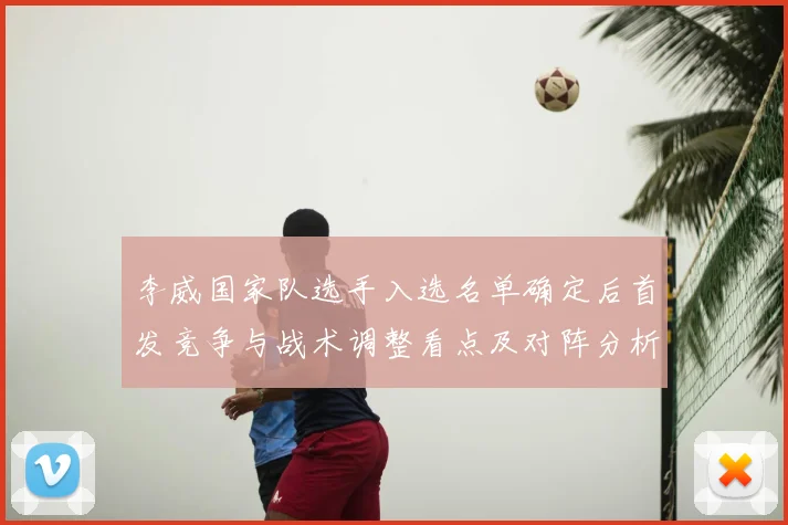 李威国家队选手入选名单确定后首发竞争与战术调整看点及对阵分析