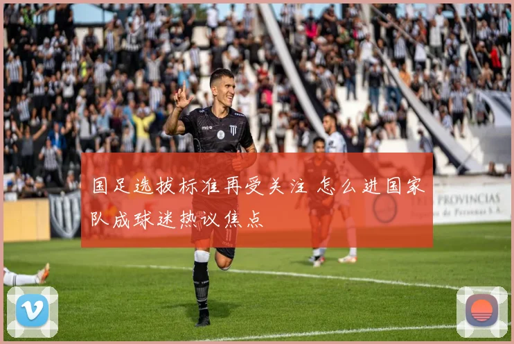 国足选拔标准再受关注 怎么进国家队成球迷热议焦点