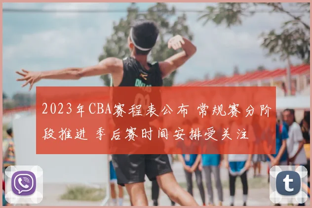 2023年CBA赛程表公布 常规赛分阶段推进 季后赛时间安排受关注