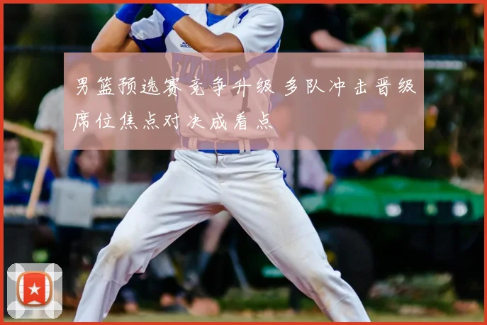 男篮预选赛竞争升级 多队冲击晋级席位焦点对决成看点