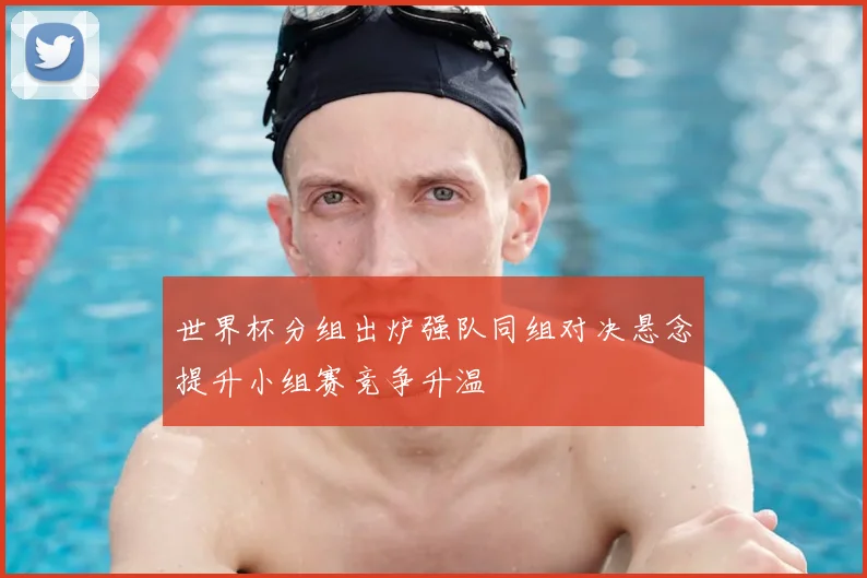 世界杯分组出炉强队同组对决悬念提升小组赛竞争升温