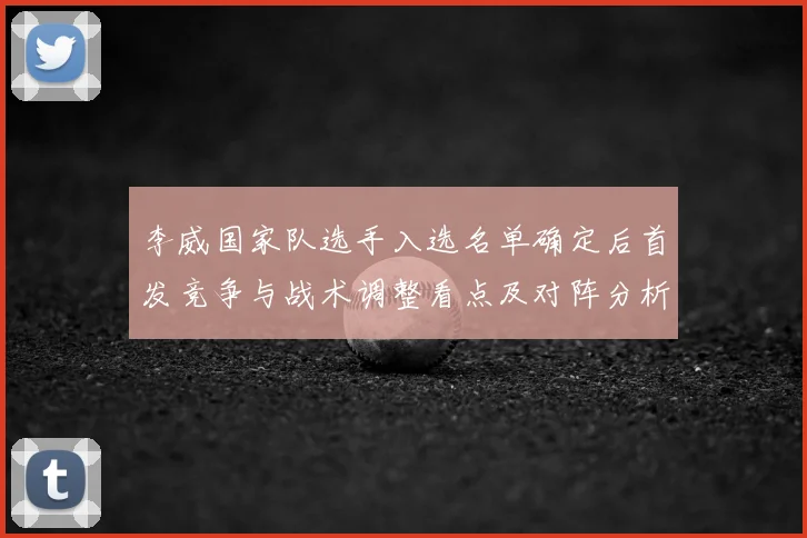 李威国家队选手入选名单确定后首发竞争与战术调整看点及对阵分析