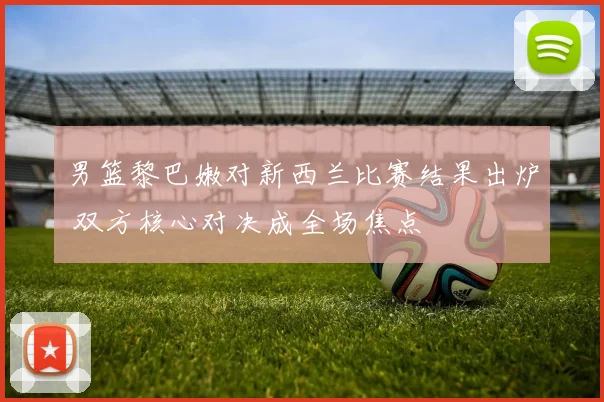 男篮黎巴嫩对新西兰比赛结果出炉 双方核心对决成全场焦点