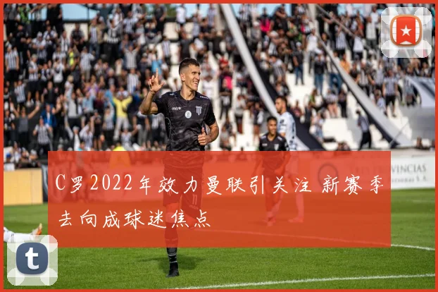 C罗2022年效力曼联引关注 新赛季去向成球迷焦点