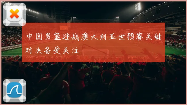 中国男篮迎战澳大利亚世预赛关键对决备受关注