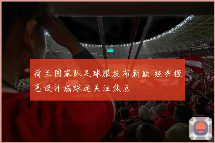 荷兰国家队足球服发布新款 经典橙色设计成球迷关注焦点