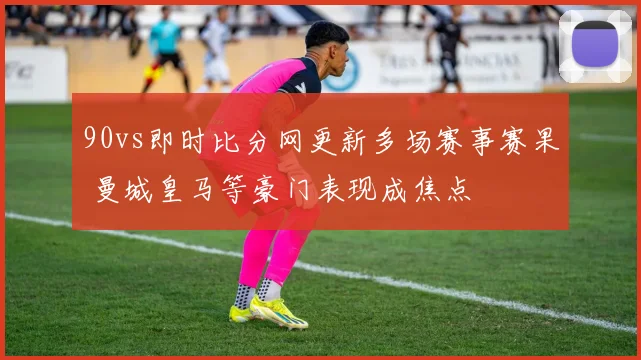 90vs即时比分网更新多场赛事赛果 曼城皇马等豪门表现成焦点