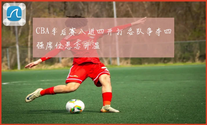 CBA季后赛八进四开打 各队争夺四强席位悬念升温