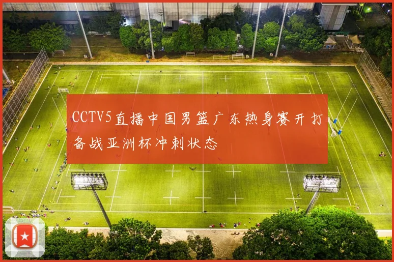 CCTV5直播中国男篮广东热身赛开打备战亚洲杯冲刺状态