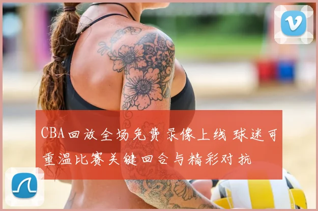 CBA回放全场免费录像上线 球迷可重温比赛关键回合与精彩对抗