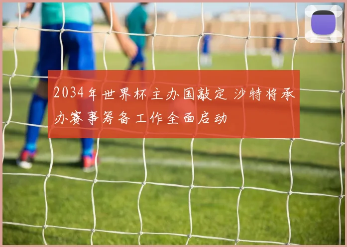 2034年世界杯主办国敲定 沙特将承办赛事筹备工作全面启动