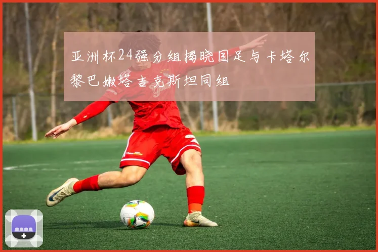 亚洲杯24强分组揭晓国足与卡塔尔黎巴嫩塔吉克斯坦同组