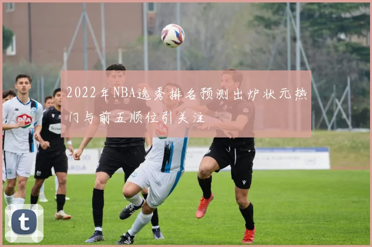 2022年NBA选秀排名预测出炉状元热门与前五顺位引关注