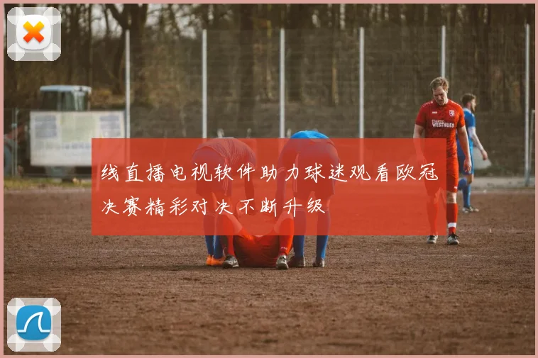 线直播电视软件助力球迷观看欧冠决赛精彩对决不断升级