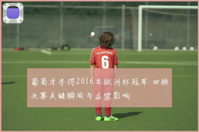 葡萄牙夺得2016年欧洲杯冠军 回顾决赛关键瞬间与后续影响