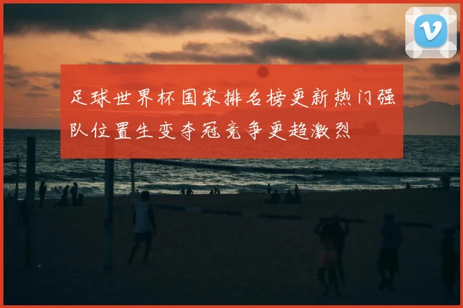 足球世界杯国家排名榜更新热门强队位置生变夺冠竞争更趋激烈