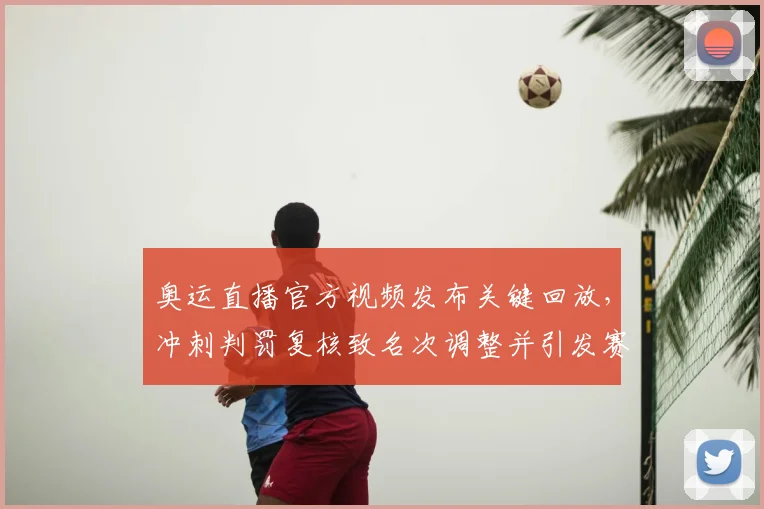 奥运直播官方视频发布关键回放，冲刺判罚复核致名次调整并引发赛后申诉