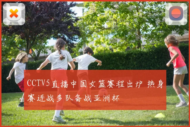 CCTV5直播中国女篮赛程出炉 热身赛连战多队备战亚洲杯