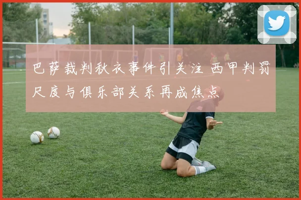 巴萨裁判秋衣事件引关注 西甲判罚尺度与俱乐部关系再成焦点