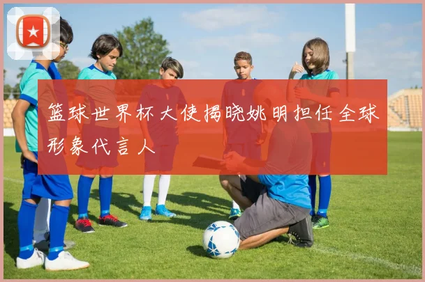 篮球世界杯大使揭晓姚明担任全球形象代言人