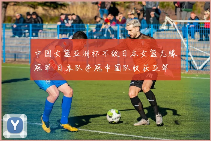 中国女篮亚洲杯不敌日本女篮无缘冠军 日本队夺冠中国队收获亚军