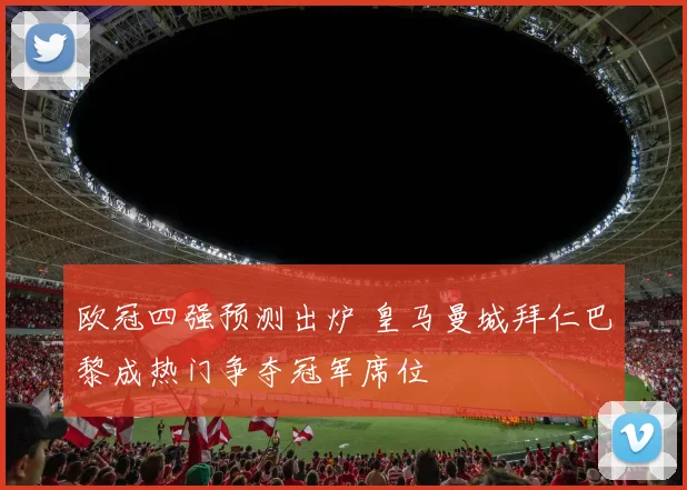 欧冠四强预测出炉 皇马曼城拜仁巴黎成热门争夺冠军席位