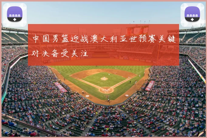 中国男篮迎战澳大利亚世预赛关键对决备受关注