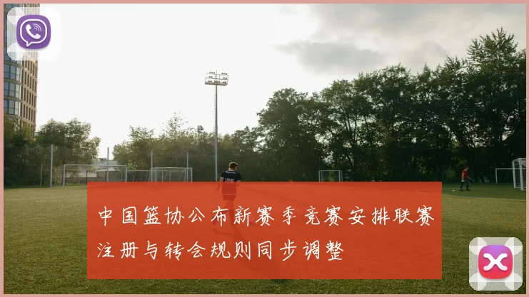 中国篮协公布新赛季竞赛安排联赛注册与转会规则同步调整