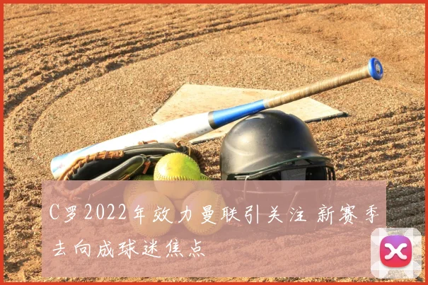 C罗2022年效力曼联引关注 新赛季去向成球迷焦点