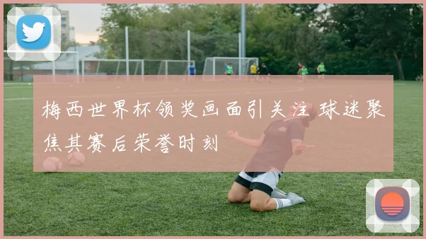 梅西世界杯领奖画面引关注 球迷聚焦其赛后荣誉时刻