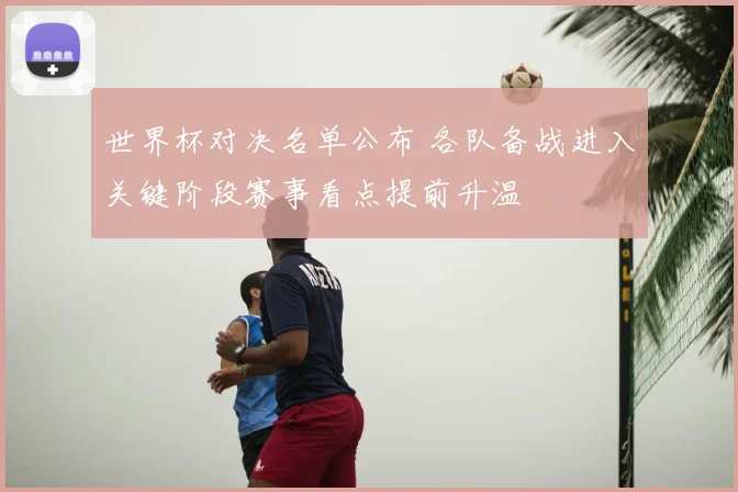 世界杯对决名单公布 各队备战进入关键阶段赛事看点提前升温